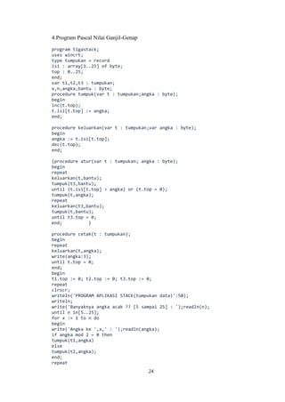 24
4.Program Pascal Nilai Ganjil-Genap
program tigastack;
uses wincrt;
type tumpukan = record
isi : array[1..25] of byte;
top : 0..25;
end;
var t1,t2,t3 : tumpukan;
x,n,angka,bantu : byte;
procedure tumpuk(var t : tumpukan;angka : byte);
begin
inc(t.top);
t.isi[t.top] := angka;
end;
procedure keluarkan(var t : tumpukan;var angka : byte);
begin
angka := t.isi[t.top];
dec(t.top);
end;
{procedure atur(var t : tumpukan; angka : byte);
begin
repeat
keluarkan(t,bantu);
tumpuk(t3,bantu);
until (t.isi[t.top] > angka) or (t.top = 0);
tumpuk(t,angka);
repeat
keluarkan(t3,bantu);
tumpuk(t,bantu);
until t3.top = 0;
end; }
procedure cetak(t : tumpukan);
begin
repeat
keluarkan(t,angka);
write(angka:3);
until t.top = 0;
end;
begin
t1.top := 0; t2.top := 0; t3.top := 0;
repeat
clrscr;
writeln('PROGRAM APLIKASI STACK(tumpukan data)':50);
writeln;
write('Banyaknya angka acak ?? [5 sampai 25] : ');readln(n);
until n in[5..25];
for x := 1 to n do
begin
write('Angka ke ',x,' : ');readln(angka);
if angka mod 2 = 0 then
tumpuk(t1,angka)
else
tumpuk(t2,angka);
end;
repeat
 