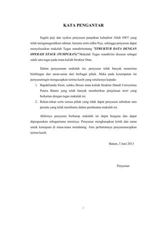 i
KATA PENGANTAR
Segala puji dan syukur penyusun panjatkan kehadirat Allah SWT yang
telah menganugerahkan rahmat, karunia serta ridha-Nya, sehingga penyusun dapat
menyelesaikan makalah Tugas mandiritentang ”STRUKTUR DATA DENGAN
OPERASI STACK (TUMPUKAN)”.Makalah Tugas mandiriini disusun sebagai
salah satu tugas pada mata kuliah Struktur Data.
Dalam penyusunan makalah ini, penyusun telah banyak menerima
bimbingan dan saran-saran dari berbagai pihak. Maka pada kesempatan ini
penyusuningin mengucapkan terima kasih yang setulusnya kepada:
1. BapakGanda Sirait, selaku Dosen mata kuliah Struktur Datadi Universitas
Putera Batam yang telah banyak memberikan penjelasan teori yang
berkaitan dengan tugas makalah ini.
2. Rekan-rekan serta semua pihak yang tidak dapat penyusun sebutkan satu
persatu yang telah membantu dalam pembuatan makalah ini.
Akhirnya penyusun berharap makalah ini dapat berguna dan dapat
dipergunakan sebagaimana mestinya. Penyusun mengharapkan kritik dan saran
untuk kemajuan di masa-masa mendatang. Atas perhatiannya penyusunucapkan
terima kasih.
Batam, 3 Juni 2013
Penyusun
 