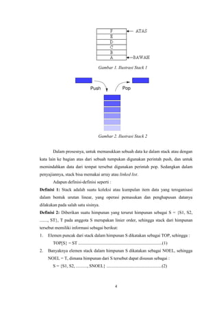 4
Gambar 1. Ilustrasi Stack 1
Gambar 2. Ilustrasi Stack 2
Dalam prosesnya, untuk memasukkan sebuah data ke dalam stack atau dengan
kata lain ke bagian atas dari sebuah tumpukan digunakan perintah push, dan untuk
memindahkan data dari tempat tersebut digunakan perintah pop. Sedangkan dalam
penyajiannya, stack bisa memakai array atau linked list.
Adapun definisi-definisi seperti :
Definisi 1: Stack adalah suatu koleksi atau kumpulan item data yang teroganisasi
dalam bentuk urutan linear, yang operasi pemasukan dan penghapusan datanya
dilakukan pada salah satu sisinya.
Definisi 2: Diberikan suatu himpunan yang terurut himpunan sebagai S = {S1, S2,
......., ST}, T pada anggota S merupakan linier order, sehingga stack dari himpunan
tersebut memiliki informasi sebagai berikut:
1. Elemen puncak dari stack dalam himpunan S dikatakan sebagai TOP, sehingga :
TOP[S} = ST ............................................................................(1)
2. Banyaknya elemen stack dalam himpunan S dikatakan sebagai NOEL, sehingga
NOEL = T, dimana himpunan dari S tersebut dapat disusun sebagai :
S = {S1, S2, .........., SNOEL} ..................................................(2)
 