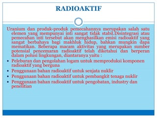 RADIOAKTIF
Uranium dan produk-produk pemecahannya merupakan salah satu
elemen yang mempunyai inti sangat tidak stabil.Disintegrasi atau
pemecahan inti tersebut akan menghasilkan emisi radioaktif yang
sangat berbahaya bagi makhluk hidup, bahkan mungkin dapa
mematikan. Beberapa macam aktivitas yang merupakan sumber
potensial pencemaran radioaktif telah diketahui dan berperan
dalam polusi lingkungan, diantaranya yaitu :
 Peleburan dan pengolahan logam untuk memproduksi komponen
radioaktif yang berguna
 Penggunaan bahan radioaktif untuk senjata nuklir
 Penggunaan bahan radioaktif untuk pembangkit tenaga nuklir
 Penggunaan bahan radioaktif untuk pengobatan, industry dan
penelitian
 