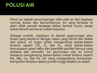  Polusi air adalah penyimpangan sifat-sifat air dari keadaan
normal, bukan dari kemurniannya. Air yang tersebar di
alam tidak pernah terdapat dalam bentuk murni, tetapi
bukan berarti semua air sudah terpolusi.
 Sebagai contoh, meskipun di daerah pegunungan atau
hutan yang terpencil dengan udara yang bersih dan bebas
dari polusi, air hujan selalu mengandung bahan-bahan
terlarut seperti CO2 O2 dan N2, serta bahan-bahan
tersusupensi sperti debu dan paertikel-partikel lainnya yang
terbawa dari atmosfer. Air permukaan dan air sumur
biasanya mengandung bahan-bahan metal terlarut seperti
Na, Mg, Ca, dan Fe. Air yang mengandung komponen-
komponen tersebut dalam jumlah tinggi disebut air sadah.
 