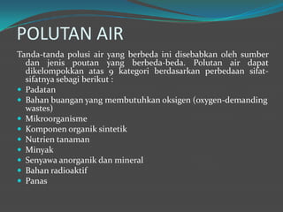 POLUTAN AIR
Tanda-tanda polusi air yang berbeda ini disebabkan oleh sumber
dan jenis poutan yang berbeda-beda. Polutan air dapat
dikelompokkan atas 9 kategori berdasarkan perbedaan sifat-
sifatnya sebagi berikut :
 Padatan
 Bahan buangan yang membutuhkan oksigen (oxygen-demanding
wastes)
 Mikroorganisme
 Komponen organik sintetik
 Nutrien tanaman
 Minyak
 Senyawa anorganik dan mineral
 Bahan radioaktif
 Panas
 