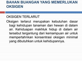 BAHAN BUANGAN YANG MEMERLUKAN
OKSIGEN
OKSIGEN TERLARUT
Oksigen terlarut merupakan kebutuhan dasar
bagi kehidupan tanaman dan hewan di dalam
air. Kehiduapan makhluk hidup di dalam air
tersebut tergantung dari kemampuan air untuk
mempertahnkan konsentrasi oksigen minimal
yang dibutuhkan untuk kehidupannya.
 