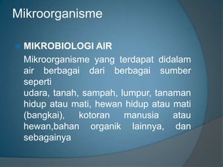 Mikroorganisme
 MIKROBIOLOGI AIR
Mikroorganisme yang terdapat didalam
air berbagai dari berbagai sumber
seperti
udara, tanah, sampah, lumpur, tanaman
hidup atau mati, hewan hidup atau mati
(bangkai), kotoran manusia atau
hewan,bahan organik lainnya, dan
sebagainya
 