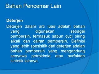 Bahan Pencemar Lain
Deterjen
Deterjen dalam arti luas adalah bahan
yang digunakan sebagai
pembersih, termasuk sabun cuci piring
alkali dan cairan pembersih. Definisi
yang lebih spesisifik dari deterjen adalah
bahan pembersih yang mengandung
senyawa petrokimia atau surfaktan
sintetik lainnya.
 
