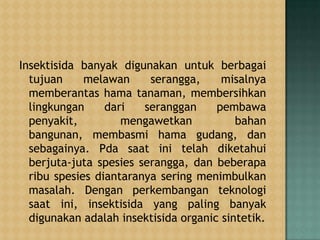 Insektisida banyak digunakan untuk berbagai
tujuan melawan serangga, misalnya
memberantas hama tanaman, membersihkan
lingkungan dari seranggan pembawa
penyakit, mengawetkan bahan
bangunan, membasmi hama gudang, dan
sebagainya. Pda saat ini telah diketahui
berjuta-juta spesies serangga, dan beberapa
ribu spesies diantaranya sering menimbulkan
masalah. Dengan perkembangan teknologi
saat ini, insektisida yang paling banyak
digunakan adalah insektisida organic sintetik.
 