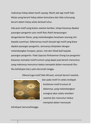 maknanya hidup dalam kasih sayang. Masih ada lagi motif Sido
Mulyo yang berarti hidup dalam kemuliana dan Sido Luhuryang
berarti dalam hidup selalu berbudi luhur.
Ada pula motif yang bukan sawitan kembar, tetapi biasanya dipakai
pasangan pengantin yaiu motif Ratu Ratih berpasangan
denganSemen Rama, yang melambangkan kesetiaan seorang istri
kepada suaminya. Sebenarnya masih banyak lagi motif yang biasa
dipakai pasangan pengantin, semuanya diciptakan dengan
melambangkan harapan, pesan, niat dan itikad baik kepada
pasangan pengantin. Pada Upacara Perkawinan Orang tua pengantin
biasanya memakai motif truntum yang dapat pula berarti menuntun,
yang maknanya menuntun kedua mempelai dalam memasuki liku-
liku kehidupan baru yaitu berumah tangga.
Dikenal juga motif Sido Wirasat, wirasat berarti nasehat,
dan pada motif ini selalu terdapat
kombinasi motif truntum di
dalamnya, yang melambangkan
orangtua akan selalu memberi
nasehat dan menuntun kedua
mempelai dalam memasuki
kehidupan berumahtangga.
 