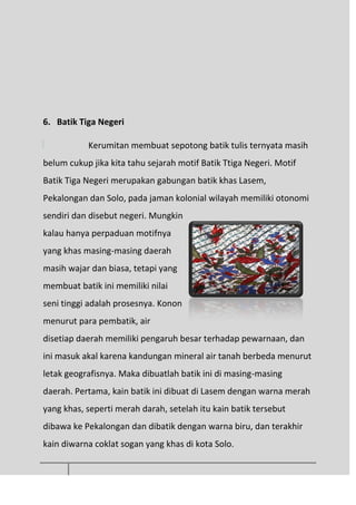 6. Batik Tiga Negeri
Kerumitan membuat sepotong batik tulis ternyata masih
belum cukup jika kita tahu sejarah motif Batik Ttiga Negeri. Motif
Batik Tiga Negeri merupakan gabungan batik khas Lasem,
Pekalongan dan Solo, pada jaman kolonial wilayah memiliki otonomi
sendiri dan disebut negeri. Mungkin
kalau hanya perpaduan motifnya
yang khas masing-masing daerah
masih wajar dan biasa, tetapi yang
membuat batik ini memiliki nilai
seni tinggi adalah prosesnya. Konon
menurut para pembatik, air
disetiap daerah memiliki pengaruh besar terhadap pewarnaan, dan
ini masuk akal karena kandungan mineral air tanah berbeda menurut
letak geografisnya. Maka dibuatlah batik ini di masing-masing
daerah. Pertama, kain batik ini dibuat di Lasem dengan warna merah
yang khas, seperti merah darah, setelah itu kain batik tersebut
dibawa ke Pekalongan dan dibatik dengan warna biru, dan terakhir
kain diwarna coklat sogan yang khas di kota Solo.
 