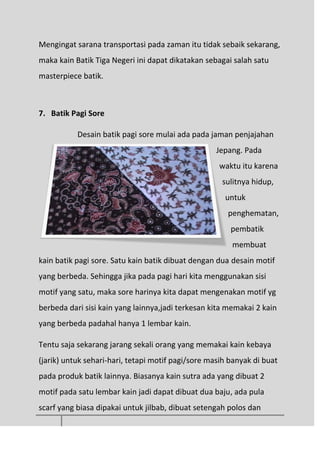 Mengingat sarana transportasi pada zaman itu tidak sebaik sekarang,
maka kain Batik Tiga Negeri ini dapat dikatakan sebagai salah satu
masterpiece batik.
7. Batik Pagi Sore
Desain batik pagi sore mulai ada pada jaman penjajahan
Jepang. Pada
waktu itu karena
sulitnya hidup,
untuk
penghematan,
pembatik
membuat
kain batik pagi sore. Satu kain batik dibuat dengan dua desain motif
yang berbeda. Sehingga jika pada pagi hari kita menggunakan sisi
motif yang satu, maka sore harinya kita dapat mengenakan motif yg
berbeda dari sisi kain yang lainnya,jadi terkesan kita memakai 2 kain
yang berbeda padahal hanya 1 lembar kain.
Tentu saja sekarang jarang sekali orang yang memakai kain kebaya
(jarik) untuk sehari-hari, tetapi motif pagi/sore masih banyak di buat
pada produk batik lainnya. Biasanya kain sutra ada yang dibuat 2
motif pada satu lembar kain jadi dapat dibuat dua baju, ada pula
scarf yang biasa dipakai untuk jilbab, dibuat setengah polos dan
 