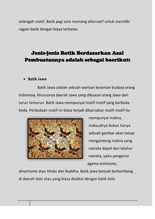 setengah motif. Batik pagi sore memang alternatif untuk memiliki
ragam batik dengan biaya terbatas.
Jenis-jenis Batik Berdasarkan Asal
Pembuatannya adalah sebagai baerikut:
 Batik Jawa
Batik Jawa adalah sebuah warisan kesenian budaya orang
Indonesia, khususnya daerah Jawa yang dikuasai orang Jawa dari
turun temurun. Batik Jawa mempunyai motif-motif yang berbeda-
beda. Perbedaan motif ini biasa terjadi dikarnakan motif-motif itu
mempunyai makna,
maksudnya bukan hanya
sebuah gambar akan tetapi
mengandung makna yang
mereka dapat dari leluhur
mereka, yaitu penganut
agama animisme,
dinamisme atau Hindu dan Buddha. Batik jawa banyak berkembang
di daerah Solo atau yang biasa disebut dengan batik Solo.
 