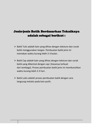 Jenis-jenis Batik Berdasarkan Tekniknya
adalah sebagai berikut :
 Batik Tulis adalah kain yang dihias dengan teksture dan corak
batik menggunakan tangan. Pembuatan batik jenis ini
memakan waktu kurang lebih 2-3 bulan.
 Batik Cap adalah kain yang dihias dengan teksture dan corak
batik yang dibentuk dengan cap ( biasanya terbuat
dari tembaga). Proses pembuatan batik jenis ini membutuhkan
waktu kurang lebih 2-3 hari.
 Batik Lukis adalah proses pembuatan batik dengan cara
langsung melukis pada kain putih.
 