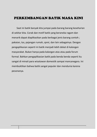 PERKEMBANGAN BATIK MASA KINI
Saat ini batik banyak kita jumpai pada barang barang keseharian
di sekitar kita. Corak dan motif batik yang beraneka ragam dan
menarik dapat diaplikasikan pada berbagai jenis barang contoh ;
pakaian, tas, pajangan rumah, sprei, dan lain sebagainya. Dengan
pengaplikasian seperti ini batik menjadi lebih dekat di kalangan
masyarakat. Bukan hanya pada kalangan atas atau pada forum
formal. Bahkan pengaplikasian batik pada benda benda seperti itu
sangat di minati para wisatawan domestik sampai mancanegara. Ini
membuktikan bahwa batik sangat populer dan mendunia karena
pesonanya.
 