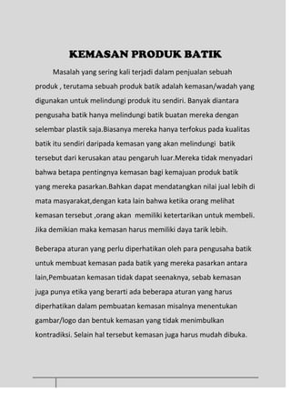 KEMASAN PRODUK BATIK
Masalah yang sering kali terjadi dalam penjualan sebuah
produk , terutama sebuah produk batik adalah kemasan/wadah yang
digunakan untuk melindungi produk itu sendiri. Banyak diantara
pengusaha batik hanya melindungi batik buatan mereka dengan
selembar plastik saja.Biasanya mereka hanya terfokus pada kualitas
batik itu sendiri daripada kemasan yang akan melindungi batik
tersebut dari kerusakan atau pengaruh luar.Mereka tidak menyadari
bahwa betapa pentingnya kemasan bagi kemajuan produk batik
yang mereka pasarkan.Bahkan dapat mendatangkan nilai jual lebih di
mata masyarakat,dengan kata lain bahwa ketika orang melihat
kemasan tersebut ,orang akan memiliki ketertarikan untuk membeli.
Jika demikian maka kemasan harus memiliki daya tarik lebih.
Beberapa aturan yang perlu diperhatikan oleh para pengusaha batik
untuk membuat kemasan pada batik yang mereka pasarkan antara
lain,Pembuatan kemasan tidak dapat seenaknya, sebab kemasan
juga punya etika yang berarti ada beberapa aturan yang harus
diperhatikan dalam pembuatan kemasan misalnya menentukan
gambar/logo dan bentuk kemasan yang tidak menimbulkan
kontradiksi. Selain hal tersebut kemasan juga harus mudah dibuka.
 
