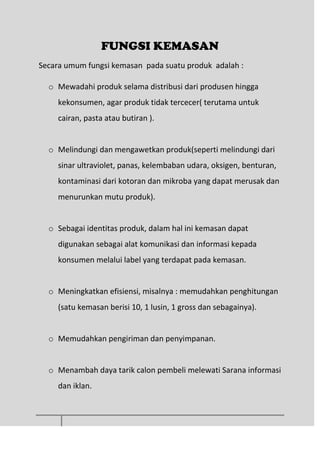 FUNGSI KEMASAN
Secara umum fungsi kemasan pada suatu produk adalah :
o Mewadahi produk selama distribusi dari produsen hingga
kekonsumen, agar produk tidak tercecer( terutama untuk
cairan, pasta atau butiran ).
o Melindungi dan mengawetkan produk(seperti melindungi dari
sinar ultraviolet, panas, kelembaban udara, oksigen, benturan,
kontaminasi dari kotoran dan mikroba yang dapat merusak dan
menurunkan mutu produk).
o Sebagai identitas produk, dalam hal ini kemasan dapat
digunakan sebagai alat komunikasi dan informasi kepada
konsumen melalui label yang terdapat pada kemasan.
o Meningkatkan efisiensi, misalnya : memudahkan penghitungan
(satu kemasan berisi 10, 1 lusin, 1 gross dan sebagainya).
o Memudahkan pengiriman dan penyimpanan.
o Menambah daya tarik calon pembeli melewati Sarana informasi
dan iklan.
 