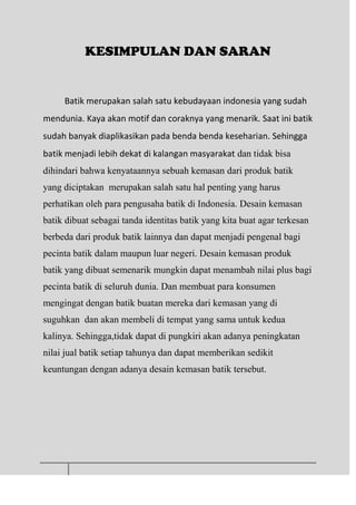 KESIMPULAN DAN SARAN
Batik merupakan salah satu kebudayaan indonesia yang sudah
mendunia. Kaya akan motif dan coraknya yang menarik. Saat ini batik
sudah banyak diaplikasikan pada benda benda keseharian. Sehingga
batik menjadi lebih dekat di kalangan masyarakat dan tidak bisa
dihindari bahwa kenyataannya sebuah kemasan dari produk batik
yang diciptakan merupakan salah satu hal penting yang harus
perhatikan oleh para pengusaha batik di Indonesia. Desain kemasan
batik dibuat sebagai tanda identitas batik yang kita buat agar terkesan
berbeda dari produk batik lainnya dan dapat menjadi pengenal bagi
pecinta batik dalam maupun luar negeri. Desain kemasan produk
batik yang dibuat semenarik mungkin dapat menambah nilai plus bagi
pecinta batik di seluruh dunia. Dan membuat para konsumen
mengingat dengan batik buatan mereka dari kemasan yang di
suguhkan dan akan membeli di tempat yang sama untuk kedua
kalinya. Sehingga,tidak dapat di pungkiri akan adanya peningkatan
nilai jual batik setiap tahunya dan dapat memberikan sedikit
keuntungan dengan adanya desain kemasan batik tersebut.
 