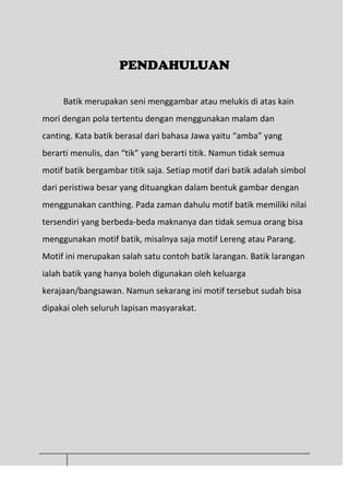 PENDAHULUAN
Batik merupakan seni menggambar atau melukis di atas kain
mori dengan pola tertentu dengan menggunakan malam dan
canting. Kata batik berasal dari bahasa Jawa yaitu “amba” yang
berarti menulis, dan “tik” yang berarti titik. Namun tidak semua
motif batik bergambar titik saja. Setiap motif dari batik adalah simbol
dari peristiwa besar yang dituangkan dalam bentuk gambar dengan
menggunakan canthing. Pada zaman dahulu motif batik memiliki nilai
tersendiri yang berbeda-beda maknanya dan tidak semua orang bisa
menggunakan motif batik, misalnya saja motif Lereng atau Parang.
Motif ini merupakan salah satu contoh batik larangan. Batik larangan
ialah batik yang hanya boleh digunakan oleh keluarga
kerajaan/bangsawan. Namun sekarang ini motif tersebut sudah bisa
dipakai oleh seluruh lapisan masyarakat.
 