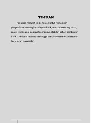 TUJUAN
Penulisan makalah ini bertujuan untuk menambah
pengetahuan tentang kebudayaan batik, terutama tentang motif,
corak, teknik, cara pembuatan maupun alat dan bahan pembuatan
batik tradisional Indonesia sehingga batik indonesia tetap lestari di
lingkungan masyarakat.
 