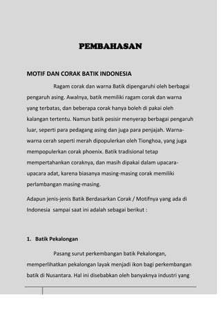 PEMBAHASAN
MOTIF DAN CORAK BATIK INDONESIA
Ragam corak dan warna Batik dipengaruhi oleh berbagai
pengaruh asing. Awalnya, batik memiliki ragam corak dan warna
yang terbatas, dan beberapa corak hanya boleh di pakai oleh
kalangan tertentu. Namun batik pesisir menyerap berbagai pengaruh
luar, seperti para pedagang asing dan juga para penjajah. Warna-
warna cerah seperti merah dipopulerkan oleh Tionghoa, yang juga
mempopulerkan corak phoenix. Batik tradisional tetap
mempertahankan coraknya, dan masih dipakai dalam upacara-
upacara adat, karena biasanya masing-masing corak memiliki
perlambangan masing-masing.
Adapun jenis-jenis Batik Berdasarkan Corak / Motifnya yang ada di
Indonesia sampai saat ini adalah sebagai berikut :
1. Batik Pekalongan
Pasang surut perkembangan batik Pekalongan,
memperlihatkan pekalongan layak menjadi ikon bagi perkembangan
batik di Nusantara. Hal ini disebabkan oleh banyaknya industri yang
 