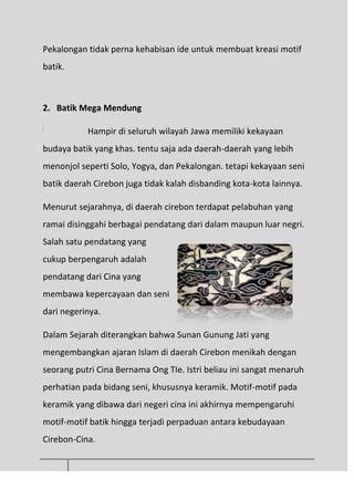 Pekalongan tidak perna kehabisan ide untuk membuat kreasi motif
batik.
2. Batik Mega Mendung
Hampir di seluruh wilayah Jawa memiliki kekayaan
budaya batik yang khas. tentu saja ada daerah-daerah yang lebih
menonjol seperti Solo, Yogya, dan Pekalongan. tetapi kekayaan seni
batik daerah Cirebon juga tidak kalah disbanding kota-kota lainnya.
Menurut sejarahnya, di daerah cirebon terdapat pelabuhan yang
ramai disinggahi berbagai pendatang dari dalam maupun luar negri.
Salah satu pendatang yang
cukup berpengaruh adalah
pendatang dari Cina yang
membawa kepercayaan dan seni
dari negerinya.
Dalam Sejarah diterangkan bahwa Sunan Gunung Jati yang
mengembangkan ajaran Islam di daerah Cirebon menikah dengan
seorang putri Cina Bernama Ong TIe. Istri beliau ini sangat menaruh
perhatian pada bidang seni, khususnya keramik. Motif-motif pada
keramik yang dibawa dari negeri cina ini akhirnya mempengaruhi
motif-motif batik hingga terjadi perpaduan antara kebudayaan
Cirebon-Cina.
 