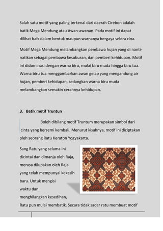 Salah satu motif yang paling terkenal dari daerah Cirebon adalah
batik Mega Mendung atau Awan-awanan. Pada motif ini dapat
dilihat baik dalam bentuk maupun warnanya bergaya selera cina.
Motif Mega Mendung melambangkan pembawa hujan yang di nanti-
natikan sebagai pembawa kesuburan, dan pemberi kehidupan. Motif
ini didominasi dengan warna biru, mulai biru muda hingga biru tua.
Warna biru tua menggambarkan awan gelap yang mengandung air
hujan, pemberi kehidupan, sedangkan warna biru muda
melambangkan semakin cerahnya kehidupan.
3. Batik motif Truntun
Boleh dibilang motif Truntum merupakan simbol dari
cinta yang bersemi kembali. Menurut kisahnya, motif ini diciptakan
oleh seorang Ratu Keraton Yogyakarta.
Sang Ratu yang selama ini
dicintai dan dimanja oleh Raja,
merasa dilupakan oleh Raja
yang telah mempunyai kekasih
baru. Untuk mengisi
waktu dan
menghilangkan kesedihan,
Ratu pun mulai membatik. Secara tidak sadar ratu membuat motif
 