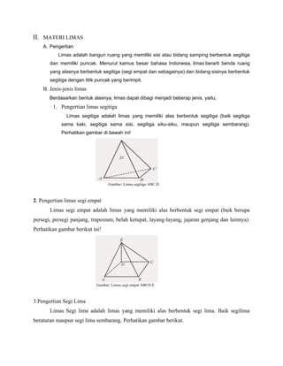 II. MATERI LIMAS
A. Pengertian
Limas adalah bangun ruang yang memiliki sisi atau bidang samping berbentuk segitiga
dan memiliki puncak. Menurut kamus besar bahasa Indonesia, limas berarti benda ruang
yang alasnya berbentuk segitiga (segi empat dan sebagainya) dan bidang sisinya berbentuk
segitiga dengan titik puncak yang berimpit.
B. Jenis-jenis limas
Berdasarkan bentuk alasnya, limas dapat dibagi menjadi beberap jenis, yaitu;
1. Pengertian limas segitiga
Limas segitiga adalah limas yang memiliki alas berbentuk segitiga (baik segitiga
sama kaki, segitiga sama sisi, segitiga siku-siku, maupun segitiga sembarang).
Perhatikan gambar di bawah ini!
Gambar: Limas segitiga ABC.D
2. Pengertian limas segi empat
Limas segi empat adalah limas yang memiliki alas berbentuk segi empat (baik berupa
persegi, persegi panjang, trapesium, belah ketupat, layang-layang, jajaran genjang dan lainnya).
Perhatikan gambar berikut ini!
Gambar: Limas segi empat ABCD.E
3.Pengertian Segi Lima
Limas Segi lima adalah limas yang memiliki alas berbentuk segi lima. Baik segilima
beraturan maupun segi lima sembarang. Perhatikan gambar berikut.
 