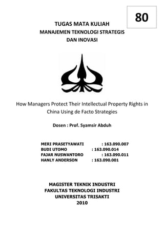 TUGAS MATA KULIAH
                                                      80
          MANAJEMEN TEKNOLOGI STRATEGIS
                  DAN INOVASI




How Managers Protect Their Intellectual Property Rights in
           China Using de Facto Strategies

                Dosen : Prof. Syamsir Abduh


          MERI PRASETYAWATI           : 163.090.007
          BUDI UTOMO             : 163.090.014
          FAJAR NUSWANTORO            : 163.090.011
          HANLY ANDERSON         : 163.090.001




              MAGISTER TEKNIK INDUSTRI
            FAKULTAS TEKNOLOGI INDUSTRI
                UNIVERSITAS TRISAKTI
                        2010
 