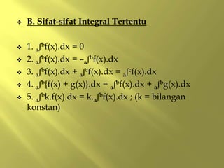  B. Sifat-sifat Integral Tertentu
 1. aʃbf(x).dx = 0
 2. aʃbf(x).dx = –aʃbf(x).dx
 3. aʃbf(x).dx + aʃcf(x).dx = aʃcf(x).dx
 4. aʃb{f(x) + g(x)}.dx = aʃbf(x).dx + aʃbg(x).dx
 5. aʃbk.f(x).dx = k.aʃbf(x).dx ; (k = bilangan
konstan)
 
