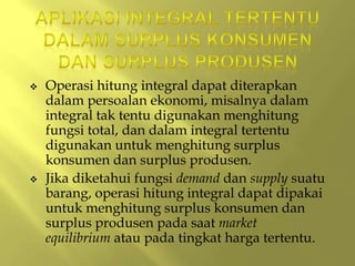  Operasi hitung integral dapat diterapkan
dalam persoalan ekonomi, misalnya dalam
integral tak tentu digunakan menghitung
fungsi total, dan dalam integral tertentu
digunakan untuk menghitung surplus
konsumen dan surplus produsen.
 Jika diketahui fungsi demand dan supply suatu
barang, operasi hitung integral dapat dipakai
untuk menghitung surplus konsumen dan
surplus produsen pada saat market
equilibrium atau pada tingkat harga tertentu.
 