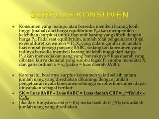  Konsumen yang mampu atau bersedia membeli barang lebih
tinggi (mahal) dari harga equilibrium P0 akan memperoleh
kelebihan (surplus) untuk tiap unit barang yang dibeli dengan
harga P0. Pada saat equilibrium, jumlah total pengeluaran (total
expenditure) konsumen = P0.X0 yang dalam gambar ini adalah
luas empat persegi panjang 0ABC, sedangkan konsumen yang
tadinya bersedia membeli barang ini lebih tinggi dari harga
P0 akan menyediakan uang yang banyaknya = luas daerah yang
dibatasi kurva demand yang sumbu tegak P, sumbu mendatar X,
dan garis ordinat x = x0 (yakni = luas daerah 0ABF).
 Karena itu, besarnya surplus konsumen yakni selisih antara
jumlah uang yang disediakan dikurangi dengan jumlah
pengeluaran nyata konsumen sehingga surplus konsumen dapat
dinyatakan sebagai berikut:
 SK = Luas 0ABF – Luas 0ABC = Luas daerah CBF = oʃxof(x).dx –
P0.X0
 Jika dari fungsi demand p = f(x) maka hasil dari 0ʃaf(x).dx adalah
jumlah uang yang disediakan.
 