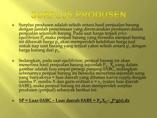  Surplus produsen adalah selisih antara hasil penjualan barang
dengan jumlah penerimaan yang direncanakan produsen dalam
penjualan sejumlah barang. Pada saat harga terjadi price
equilibrium P0 maka penjual barang yang bersedia menjual barang
ini dibawah harga po akan memperoleh kelebihan harga jual
untuk tiap unit barang yang terjual yakni selisih antara po dengan
harga kurang dari po.
 Sedangkan, pada saat equilibrium, penjual barang ini akan
menerima hasil penjualan barang sejumlah P0 . X0 yang dalam
gambar adalah luas empat persegi panjang 0ABC, sedangkan
sebenarnya penjual barang ini bersedia menerima sejumlah uang
yang banyaknya = luas daerah yang dibatasi kurva supply dengan
sumbu P, sumbu X dan garis ordinat x = xo (yakni luas daerah
0ABE), maka penjual barang ini akan memperoleh surplus
produsen (penjual) sebanyak berikut ini:
 SP = Luas 0ABC – Luas daerah 0ABE = P0.X0 – oʃxcg(x).dx
 