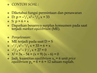  CONTOH SOAL :
 Diketahui fungsi permintaan dan penawaran
 D: p = –1/2 x2 – 1/2 x + 33
 S: p = 6 + x
 Dapatkan besarnya surplus konsumen pada saat
terjadi markwt equilibrium (ME).
 Penyelesaian:
 ME terjadi pada saat D = S
 –1/2 x2 – 1/2 x + 33 = 6 + x
 –1/2 x2 – 11/2 x + 27 = 0
 X2 + 3x – 54 = (x + 9) (x – 6) = 0
 Jadi, kuantitas equilibrium xo = 6 unit price
equilibrium po = 6 + 6 = 12 satuan rupiah.
 