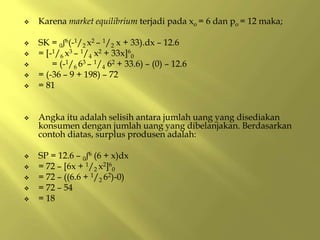  Karena market equilibrium terjadi pada xo = 6 dan po = 12 maka;
 SK = 0ʃ6(-1/2 x2 – 1/2 x + 33).dx – 12.6
 = [-1/6 x3 – 1/4 x2 + 33x]6
0
 = (-1/6 63 – 1/4 62 + 33.6) – (0) – 12.6
 = (-36 – 9 + 198) – 72
 = 81
 Angka itu adalah selisih antara jumlah uang yang disediakan
konsumen dengan jumlah uang yang dibelanjakan. Berdasarkan
contoh diatas, surplus produsen adalah:
 SP = 12.6 – 0ʃ6 (6 + x)dx
 = 72 – [6x + 1/2 x2]6
0
 = 72 – ((6.6 + 1/2 62)-0)
 = 72 – 54
 = 18
 