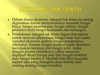  Dalam dunia ekonomi, integral tak tentu ini sering
digunakan dalam menyelesaikan masalah fungsi
biaya, fungsi penerimaan, fungsi utilitas, fungsi
produksi serta fungsi konsumsi dan tabungan.
 Pendekatan integral tak tentu dapat diterapkan
untuk mencari persamaan fungsi total dari suatu
variabel ekonomi apabila fungsi marjinalnya
diketahui. Karena fungsi marjinal pada dasarnya
merupakan turunan dari fungsi total, maka
dengan proses sebaliknya, yakni integrasi,
dapatlah dicari fungsi asal dari fungsi tersebut
atau fungsi totalnya. Marilah kita lihat masalah
seperti apa yang mungkin akan timbul dari
masing-masing fungsi tersebut.
 