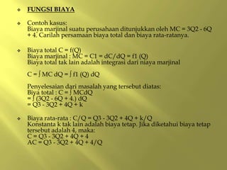  FUNGSI BIAYA
 Contoh kasus:
Biaya marjinal suatu perusahaan ditunjukkan oleh MC = 3Q2 - 6Q
+ 4. Carilah persamaan biaya total dan biaya rata-ratanya.
 Biaya total C = f(Q)
Biaya marjinal : MC = C1 = dC/dQ = f1 (Q)
Biaya total tak lain adalah integrasi dari niaya marjinal
C = ∫ MC dQ = ∫ f1 (Q) dQ
Penyelesaian dari masalah yang tersebut diatas:
Biya total : C = ∫ MCdQ
= ∫ (3Q2 - 6Q + 4.) dQ
= Q3 - 3Q2 + 4Q + k
 Biaya rata-rata : C/Q = Q3 - 3Q2 + 4Q + k/Q
Konstanta k tak lain adalah biaya tetap. Jika diketahui biaya tetap
tersebut adalah 4, maka:
C = Q3 - 3Q2 + 4Q + 4
AC = Q3 - 3Q2 + 4Q + 4/Q
 