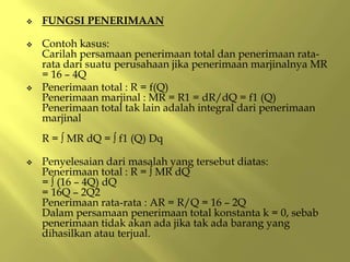  FUNGSI PENERIMAAN
 Contoh kasus:
Carilah persamaan penerimaan total dan penerimaan rata-
rata dari suatu perusahaan jika penerimaan marjinalnya MR
= 16 – 4Q
 Penerimaan total : R = f(Q)
Penerimaan marjinal : MR = R1 = dR/dQ = f1 (Q)
Penerimaan total tak lain adalah integral dari penerimaan
marjinal
R = ∫ MR dQ = ∫ f1 (Q) Dq
 Penyelesaian dari masalah yang tersebut diatas:
Penerimaan total : R = ∫ MR dQ
= ∫ (16 – 4Q) dQ
= 16Q – 2Q2
Penerimaan rata-rata : AR = R/Q = 16 – 2Q
Dalam persamaan penerimaan total konstanta k = 0, sebab
penerimaan tidak akan ada jika tak ada barang yang
dihasilkan atau terjual.
 