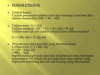  FUNGSI UTILITAS
 Contoh kasus:
Carilah persamaan utilitas total dari seorang konsumen jika
utilitas marjinalnya MU = 90 – 10Q
 Utilitas total : U = f(Q)
Utilitas marjinal : MU = U1 = dU/dQ = f1 (Q)
Utilitas total tak lain adalah integral dari utilitas marjinal
U = ∫ MU dQ = f1 (Q) dQ
 Penyelesaian dari masalah yang tersebut diatas:
Utilitas total: U = ∫ MU dQ
= ∫ (90 – 10Q) dQ
= 90Q – 5Q2
Seperti halnya produk total dan penerimaan total, disinipun
konstanta k = 0, sebab tak ada kepuasan atau utilitas yang
diperoleh seseorang jika tak ada barang yang dikonsumsi.
 
