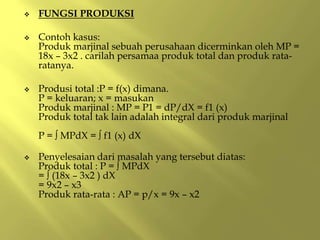  FUNGSI PRODUKSI
 Contoh kasus:
Produk marjinal sebuah perusahaan dicerminkan oleh MP =
18x – 3x2 . carilah persamaa produk total dan produk rata-
ratanya.
 Produsi total :P = f(x) dimana.
P = keluaran; x = masukan
Produk marjinal : MP = P1 = dP/dX = f1 (x)
Produk total tak lain adalah integral dari produk marjinal
P = ∫ MPdX = ∫ f1 (x) dX
 Penyelesaian dari masalah yang tersebut diatas:
Produk total : P = ∫ MPdX
= ∫ (18x – 3x2 ) dX
= 9x2 – x3
Produk rata-rata : AP = p/x = 9x – x2
 