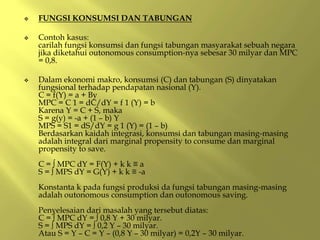  FUNGSI KONSUMSI DAN TABUNGAN
 Contoh kasus:
carilah fungsi konsumsi dan fungsi tabungan masyarakat sebuah negara
jika diketahui outonomous consumption-nya sebesar 30 milyar dan MPC
= 0,8.
 Dalam ekonomi makro, konsumsi (C) dan tabungan (S) dinyatakan
fungsional terhadap pendapatan nasional (Y).
C = f(Y) = a + By
MPC = C 1 = dC/dY = f 1 (Y) = b
Karena Y = C + S, maka
S = g(y) = -a + (1 – b) Y
MPS = S1 = dS/dY = g 1 (Y) = (1 – b)
Berdasarkan kaidah integrasi, konsumsi dan tabungan masing-masing
adalah integral dari marginal propensity to consume dan marginal
propensity to save.
C = ∫ MPC dY = F(Y) + k k ≡ a
S = ∫ MPS dY = G(Y) + k k ≡ -a
Konstanta k pada fungsi produksi da fungsi tabungan masing-masing
adalah outonomous consumption dan outonomous saving.
Penyelesaian dari masalah yang tersebut diatas:
C = ∫ MPC dY = ∫ 0,8 Y + 30 milyar.
S = ∫ MPS dY = ∫ 0,2 Y – 30 milyar.
Atau S = Y – C = Y – (0,8 Y – 30 milyar) = 0,2Y – 30 milyar.
 