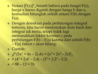  Notasi [F(x)]b
a berarti bahwa pada fungsi F(x),
harga x harus diganti dengan harga b dan a,
kemudian hitunglah selisih antara F(b) dengan
F(a).
 Dengan demikian pada perhitungan integral
tertentu, kita harus menentukan dulu hasil dari
integral tak tentu, tetapi tidak lagi
memasukkan faktor konstan c pada
perhitungan F(b) – F(a) karena dari selisih F(b)
– F(a) faktor c akan hilang.
 Contoh:
 2ʃ4 (3x2 + 4x – 2).dx = [x3 + 2x2 – 2x]4
2
 = (43 + 2.42 – 2.4) – (23 + 2.22 – 2.2)
 = 88 – 12 = 76
 
