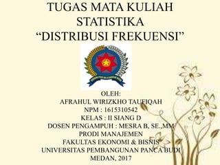 TUGAS MATA KULIAH
STATISTIKA
“DISTRIBUSI FREKUENSI”
OLEH:
AFRAHUL WIRIZKHO TAUFIQAH
NPM : 1615310542
KELAS : II SIANG D
DOSEN PENGAMPUH : MESRA B, SE.,MM
PRODI MANAJEMEN
FAKULTAS EKONOMI & BISNIS
UNIVERSITAS PEMBANGUNAN PANCA BUDI
MEDAN, 2017
 