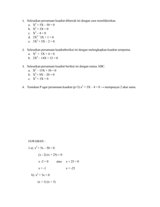 1. Selesaikan persamaan kuadrat dibawah ini dengan cara memfaktorkan.

a.
b.
c.
d.
e.

X2 + 5X – 50 = 0
X2 + 3X = 0
X2 – 4 = 0
2X2 + 3X + 1 = 0
3X2 + 5X – 2 = 0

2. Selesaikan persamaan kuadratberikut ini dengan melengkapkan kuadrat sempurna.

a. X2 + 5X + 4 = 0
b. 2X2 – 14X + 12 = 0
3. Selesaikan persamaan kuadrat berikut ini dengan rumus ABC.

a. X2 – 15X + 30 = 0
b. X2 + 8X – 20 = 0
c. X2 + 3X = 0
4. Tentukan P agar persamaan kuadrat (p+3) x3 + 3X – 4 = 0 → mempunyai 2 akar sama.

JAWABAN :
1.a). x2 + 5x – 50 = 0
(x - 2) (x + 25) = 0
x -2 = 0
x = -1
b). x2 + 3x = 0
(x + 1) (x + 3)

atau

x + 25 = 0
x = -25

 