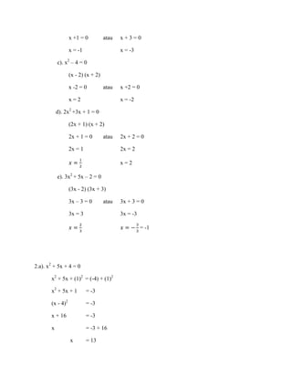 x +1 = 0

atau

x = -1

x+3=0
x = -3

c). x2 – 4 = 0
(x - 2) (x + 2)
x -2 = 0

atau

x=2

x +2 = 0
x = -2

d). 2x2 +3x + 1 = 0
(2x + 1) (x + 2)
2x + 1 = 0

atau

2x = 1

2x + 2 = 0
2x = 2
x=2

e). 3x2 + 5x – 2 = 0
(3x - 2) (3x + 3)
3x – 3 = 0

atau

3x = 3

3x + 3 = 0
3x = -3
= -1

2.a). x2 + 5x + 4 = 0
x2 + 5x + (1)2 = (-4) + (1)2
x2 + 5x + 1

= -3

(x - 4)2

= -3

x + 16

= -3

x

= -3 + 16
x

= 13

 