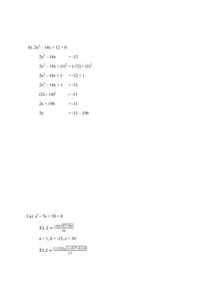 b). 2x2 – 14x + 12 = 0
2x2 – 14x

= -12

2x2 – 14x + (1)2 = (-12) + (1)2
2x2 – 14x + 1

= -12 + 1

2x2 – 14x + 1

= -11

(2x - 14)2

= -11

2x + 196

= -11

2x

= -11 – 196

3.a). x2 – 5x + 30 = 0

a = 1, b = -15, c = 30

 