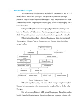 1. Pengertian Pola Bilangan 
Sebelum kita lebih jauh membahas polabilangan, alangkah lebih baik jika kita 
terlebih dahulu mengetahui apa itu pola dan apa itu bilangan.Dalam beberapa 
pengertian yang dikemukakanpara ahli tentang pola, dapat dirumuskan bahwa pola 
adalah sebuah susunan yang mempunyai bentuk yang teratur dari bentuk yang satu ke 
bentuk berikutnya. 
Sedangkan bilangan adalah sesuatu yang digunakan untuk menunjukkan 
kuantitas (banyak, sedikit) dan ukuran (berat, ringan, panjang, pendek, luas) suatu 
objek. Bilangan ditunjukkan dengan suatu tanda atau lambang yang disebut angka. 
Dalam matematika terdapat beberapa bilangan yang dapat disusun menjadi 
diagram pohon bilangan. Adapun diagram ,mpohon bilangan dapat ditunjukkan 
sebagai berikut. 
Gambar Diagram pohon bilangan 
Dalam beberapa kasus sering kita temui sebuah bilangan yang tersusun dari 
bilangan lain yang mempunyai pola tertentu,maka yang demikian itu disebut pola 
bilangan. 
Dari beberapa jenis bilangan, tidak semua bilangan yang akan dibahas dalam 
bab ini. Dalam bab ini pembahasan akan difokuskan pada himpunan bilangan asli. 
 