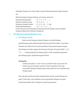 Sedangkan bilangan asli sendiri dibagi menjadi beberapa himpunan bagian bilangan 
asli. 
Beberapa himpunan bagian bilangan asli tersebut antara lain: 
Himpunanbilanganganjil = {1 , 3 , 5 , 7 , 9 , . . . } 
Himpunan bilangan genap = {2 , 4 , 6 , 8 , . . .} 
Himpunan bilangan kuadrat = {1 , 4 , 9 , 16, . . .}, dan 
Himpunanbilanganprima = {2 , 3 , 5 , 7 , 11 , . . . } 
Untuk selanjutnya akan dipelajari mengenai pola-pola bilangan yang merupakan 
himpunan bagian dari himpunan bilanganasli. 
2. Pola Bilangan Ganjil dan Bilangan Genap 
a. Pola Bilangan Ganjil 
Salah satu dari himpunan bagian bilangan asli adalah bilangan 
ganjil.Bilangan ganjil adalah bilangan bulatyang tidak habis dibagi 2 atau bukan 
kelipatan dua. Dalam hal ini karena pembahasan hanya pada himpunan bagian 
dari bilangan asli,maka anggota dari himpunan bilangan asli ganjil adalah {1, 3,5, 
7, 9, . . . }. Bagaimanakah pola bilangan ganjil? Untuk mengetahui bagaimana 
pola bilangan ganjil, lakukanlah kegiatan berikut. 
Kesimpulan 
Gambar pola pada no. 2 dan 4 di atas, memiliki bentuk yang teratur dari 
bentuk yang satu kebentuk yang lain. Selain itu gambar di atas juga 
menyatakan bilangan-bilangan ganjil, maka gambar di atas merupakan pola 
bilangan ganjil. 
Dari pola-pola tersebut,kemudian akanditentukan jumlah- jumlah bilangan asli 
ganjil. Untuk lebih jelas perhatikan uraian penjumlahan bilangan asli ganjil 
berikut.Penjumlahan dari 2 bilangan asli ganjil yang pertama 
 