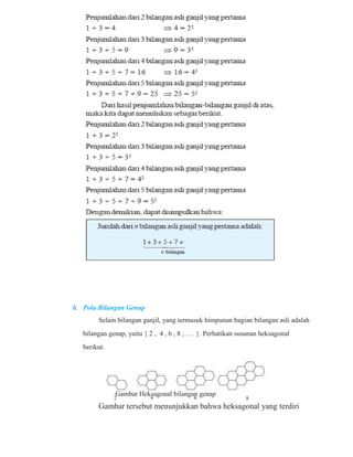 b. Pola Bilangan Genap 
Selain bilangan ganjil, yang termasuk himpunan bagian bilangan asli adalah 
bilangan genap, yaitu { 2 , 4 , 6 , 8 , . . . }. Perhatikan susunan heksagonal 
berikut. 
Gambar Heksagonal bilangan genap 
Gambar tersebut menunjukkan bahwa heksagonal yang terdiri 
 