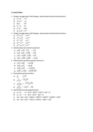 1.3 Soal Latihan
1 Dengan menggunakan sifat bilangan, sederhanakan bentuk bentuk berikut:
a) 26
x 29
= 215
b) a10
x a-9
= a1
c) (66
)5
=630
d) 5-2
: 57
=5-9
e) a8
: b-3
=a8
b3
f) (a3
x a5
)6
= a48
2 Dengan menggunakan sifat bilangan, sederhanakan bentuk-bentuk berikut:
a) 26/5
x 21/3
= 223/15
b) a7/2
x a8/6
= a51/10
c) 32/5
: 36/6
= 3-3/5
d) b5/3
: b-7/4
= b41/12
e) (a5/3
x a3/5
)3
= a34/5
3 Sederhanakan bentuk-bentuk berikut:
a) 4√3 + 2√3 - 7√3 = -√3
b) 6√2 - 8√2 + 3√18 = 7√2
c) 5√5 + 4√20 - 2√45 = 7√5
d) 7√6 - 3√24 - 6√96 = -23√6
4 Sederhanakan perkalian-perklian berikut ini
a) 3√7 x 4√8 = 24√14
b) 5√8 x 6√3 = 60√6
c) 3√5
3
x 4√7
2
= 12√5
3
√7
d) 6√435
x 5√623
= 30√435
√623
5 Rasionalkan pecahan berikut:
a)
2
√8
=
1
2
√2
b)
3
8 + √5
=
3(8−√5)
11
c)
4
√7−√10
= −
4(√7 + √10 )
3
d)
12
√7+ √6
= 12(√7 − √6)
6 Sederhakan bentuk pangkat berikut:
a) (x + y)5
= x5
+ 5x4
y + 10x3
y2
+ 10x2
y3
+ 5xy4
+ y5
b) (x – y)4
= x4
– 4x3
y + 6x2
y2
– 4xy3
+ y4
c) (2x + 3y)5
= 32x5
+ 240x4
y + 720X3
Y2
+ 540X2
Y3
+ 810XY4
+ 343Y5
d) (3x – 2y)4
= 81x4
– 216x3
y + 216X2
y2
– 96xy3
+ 16y4
 