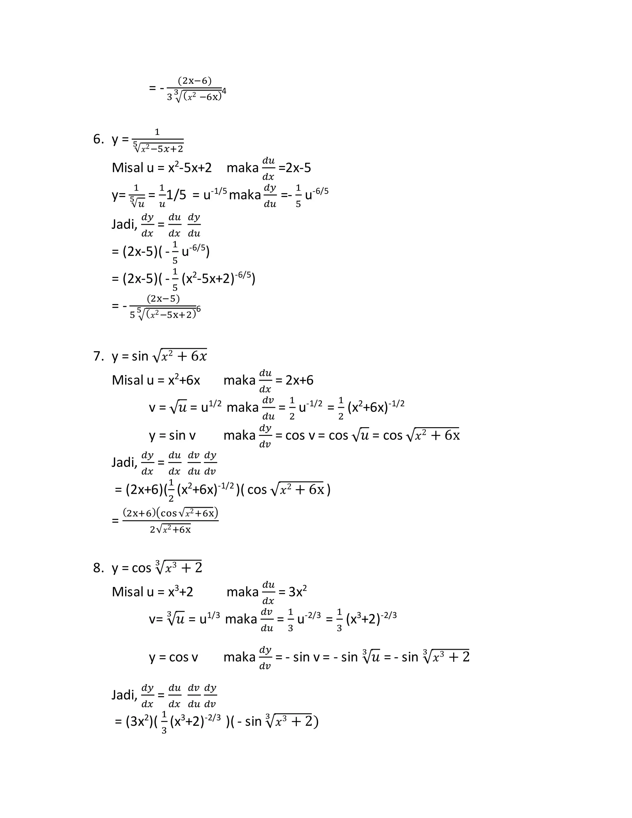 = -
(2x−6)
3 √( 𝑥2 −6x)3 4
6. y =
1
√ 𝑥2−5𝑥+2
5
Misal u = x2
-5x+2 maka
𝑑𝑢
𝑑𝑥
=2x-5
y=
1
√𝑢
5 =
1
𝑢
1/5 = u-1/5
maka
𝑑𝑦
𝑑𝑢
=-
1
5
u-6/5
Jadi,
𝑑𝑦
𝑑𝑥
=
𝑑𝑢
𝑑𝑥
𝑑𝑦
𝑑𝑢
= (2x-5)( -
1
5
u-6/5
)
= (2x-5)( -
1
5
(x2
-5x+2)-6/5
)
= -
(2x−5)
5 √( 𝑥2−5x+2)5 6
7. y = sin √ 𝑥2
+ 6𝑥
Misal u = x2
+6x maka
𝑑𝑢
𝑑𝑥
= 2x+6
v = √ 𝑢 = u1/2
maka
𝑑𝑣
𝑑𝑢
=
1
2
u-1/2
=
1
2
(x2
+6x)-1/2
y = sin v maka
𝑑𝑦
𝑑𝑣
= cos v = cos √ 𝑢 = cos √ 𝑥2
+ 6x
Jadi,
𝑑𝑦
𝑑𝑥
=
𝑑𝑢
𝑑𝑥
𝑑𝑣
𝑑𝑢
𝑑𝑦
𝑑𝑣
= (2x+6)(
1
2
(x2
+6x)-1/2
)( cos √ 𝑥2
+ 6x)
=
(2x+6)(cos√ 𝑥2+6x)
2√ 𝑥2+6x
8. y = cos √ 𝑥3
+ 23
Misal u = x3
+2 maka
𝑑𝑢
𝑑𝑥
= 3x2
v= √ 𝑢3
= u1/3
maka
𝑑𝑣
𝑑𝑢
=
1
3
u-2/3
=
1
3
(x3
+2)-2/3
y = cos v maka
𝑑𝑦
𝑑𝑣
= - sin v = - sin √ 𝑢3
= - sin √ 𝑥3
+ 23
Jadi,
𝑑𝑦
𝑑𝑥
=
𝑑𝑢
𝑑𝑥
𝑑𝑣
𝑑𝑢
𝑑𝑦
𝑑𝑣
= (3x2
)(
1
3
(x3
+2)-2/3
)( - sin √ 𝑥3
+ 23
)
 