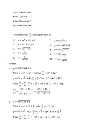 Nama :Nikmah Utami
NPM : 0031421
Kelas : 1 Elektronika A
Tugas : MATEMATIKA
Tentukanlah nilai
𝑑𝑦
𝑑𝑥
dari fungsi berikut ini !
1. 𝑦 = √ 𝑥5 + 6𝑥2 + 3
2. 𝑦 = √ 𝑥4 + 6𝑥 + 1
3
3. 𝑦 = √ 𝑥2 − 5𝑥
5
4. 𝑦 =
1
√𝑥4+2𝑥
5. 𝑦 =
1
√𝑥2−6𝑥
3
6. 𝑦 =
1
√𝑥2−5𝑥+2
5
7. 𝑦 = sin √ 𝑥2 + 6𝑥
8. 𝑦 = cos √ 𝑥3 + 2
3
9. 𝑦 = sin
1
√𝑥2+2
10. 𝑦 = cos
1
√𝑥2+6
3
Jawaban :
1. 𝑦 = √ 𝑥5 + 6𝑥2 + 3
Misal u = 𝑥5
+ 6𝑥2
+ 3 , maka
𝑑𝑢
𝑑𝑥
= 5𝑥4
+ 12𝑥
𝑦 = √ 𝑢 = 𝑢
1
2 , maka
𝑑𝑦
𝑑𝑢
=
1
2
𝑢−
1
2 =
1
2
(𝑥5
+ 6𝑥2
+ 3)−
1
2
Maka
𝑑𝑦
𝑑𝑥
=
𝑑𝑦
𝑑𝑢
.
𝑑𝑢
𝑑𝑥
=
1
2
(𝑥5
+ 6𝑥2
+ 3)−
1
2 . (5𝑥4
+ 12𝑥)
𝑑𝑦
𝑑𝑥
=
1
2
(5𝑥4
+ 12𝑥)
(𝑥5 + 6𝑥2 + 3)
1
2
=
1
2
(5𝑥4
+ 12𝑥)
√ 𝑥5 + 6𝑥2 + 3
2. 𝑦 = √ 𝑥4 + 6𝑥 + 1
3
Misal u = 𝑥4
+ 6𝑥 + 1 , maka
𝑑𝑢
𝑑𝑥
= 4𝑥3
+ 6
𝑦 = √ 𝑢3
= 𝑢
1
3 , maka
𝑑𝑦
𝑑𝑢
=
1
3
𝑢−
2
3 =
1
3
(𝑥4
+ 6𝑥 + 1)−
2
3
Maka
𝑑𝑦
𝑑𝑥
=
𝑑𝑦
𝑑𝑢
.
𝑑𝑢
𝑑𝑥
=
1
3
(𝑥4
+ 6𝑥 + 1)−
2
3 . (4𝑥3
+ 6)
 