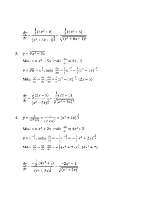 𝑑𝑦
𝑑𝑥
=
1
3
(4𝑥3
+ 6)
(𝑥4 + 6𝑥 + 1)
2
3
=
1
3
(4𝑥3
+ 6)
√(𝑥4 + 6𝑥 + 1)23
3. 𝑦 = √ 𝑥2 − 5𝑥
5
Misal u = 𝑥2
− 5𝑥 , maka
𝑑𝑢
𝑑𝑥
= 2𝑥 − 5
𝑦 = √ 𝑢5
= 𝑢
1
5 , maka
𝑑𝑦
𝑑𝑢
=
1
5
𝑢−
4
5 =
1
5
(𝑥2
− 5𝑥)−
4
5
Maka
𝑑𝑦
𝑑𝑥
=
𝑑𝑦
𝑑𝑢
.
𝑑𝑢
𝑑𝑥
=
1
5
(𝑥2
− 5𝑥)−
4
5 .(2𝑥 − 5)
𝑑𝑦
𝑑𝑥
=
1
5
(2𝑥 − 5)
(𝑥2 − 5𝑥)
4
5
=
1
5
(2𝑥 − 5)
√(𝑥2 − 5𝑥)45
4. 𝑦 =
1
√𝑥4+2𝑥
=
1
(𝑥4+2𝑥)
1
2
= (𝑥4
+ 2𝑥)−
1
2
Misal u = 𝑥4
+ 2𝑥 , maka
𝑑𝑢
𝑑𝑥
= 4𝑥3
+ 2
𝑦 = 𝑢−
1
2 , maka
𝑑𝑦
𝑑𝑢
= −
1
2
𝑢−
3
2 = −
1
2
(𝑥4
+ 2𝑥)−
3
2
Maka
𝑑𝑦
𝑑𝑥
=
𝑑𝑦
𝑑𝑢
.
𝑑𝑢
𝑑𝑥
= −
1
2
(𝑥4
+ 2𝑥)−
3
2 .(4𝑥3
+ 2)
𝑑𝑦
𝑑𝑥
=
−
1
2
(4𝑥3
+ 2)
(𝑥4 + 2𝑥)
3
2
=
−2𝑥3
− 1
√(𝑥4 + 2𝑥)3
 